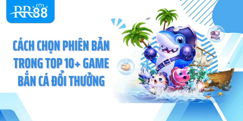 Cách chọn phiên bản trong top 10+ game bắn cá đổi thưởng
